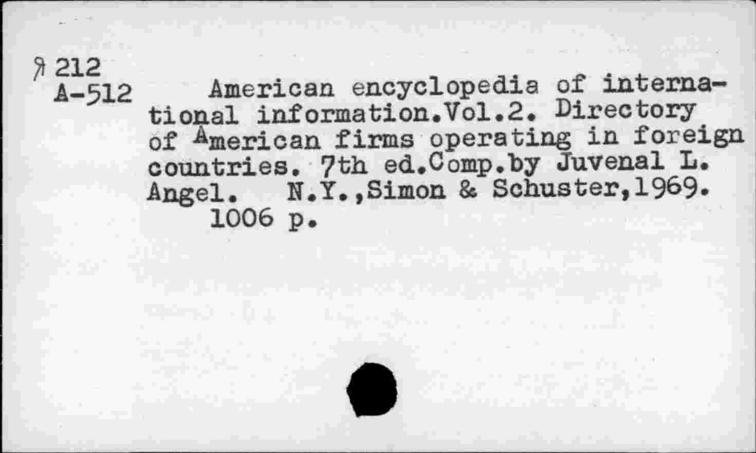 ﻿3 212 A-512
American encyclopedia of international information.Vol.2. Directory of American firms operating in foreign countries- 7th. ed. Comp, by Juvenal L. Angel. N.Y.,Simon & Schuster,!9^9» 1006 p.